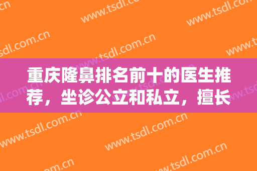 重庆隆鼻排名前十的医生推荐，坐诊公立和私立，擅长风格各有所长！(重庆隆鼻好的医生排名)