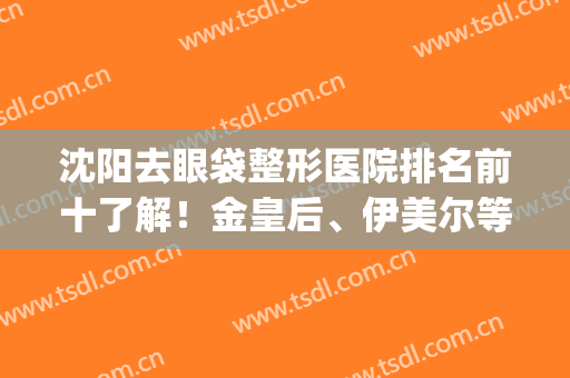 沈阳去眼袋整形医院排名前十了解！金皇后、伊美尔等全力出击！(沈阳眼部整形最好的医院)