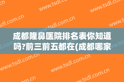 成都隆鼻医院排名表你知道吗?前三前五都在(成都哪家医院隆鼻手术做的好)