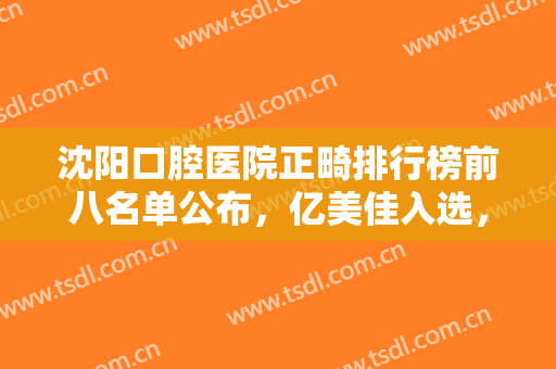 沈阳口腔医院正畸排行榜前八名单公布，亿美佳入选，开创整牙新纪元！