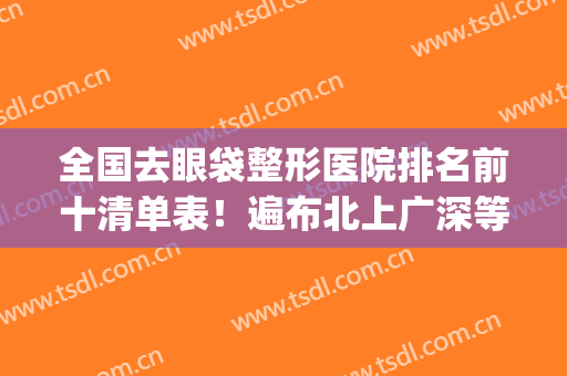 全国去眼袋整形医院排名前十清单表！遍布北上广深等地！价格汇总！(全国去眼袋最好的医院)