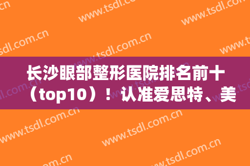 长沙眼部整形医院排名前十（top10）！认准爱思特、美之峰、雅美等专业户！(长沙比较好的眼部整形医院)