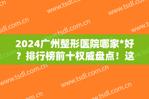 2024广州整形医院哪家*好？排行榜前十权威盘点！这份名单值得整友收藏
