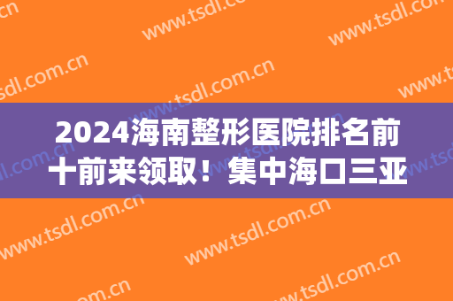 2024海南整形医院排名前十前来领取！集中海口三亚！备受关注！(海南最好的整形医生)