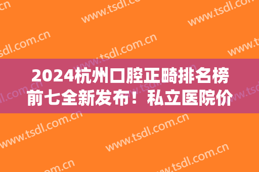 2024杭州口腔正畸排名榜前七全新发布！私立医院价格不贵！(杭州牙齿正畸医院推荐)