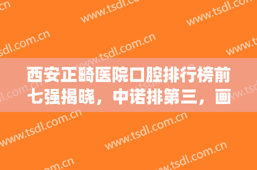 西安正畸医院口腔排行榜前七强揭晓，中诺排第三，画美团圆*入围！(西安正畸医生排名)