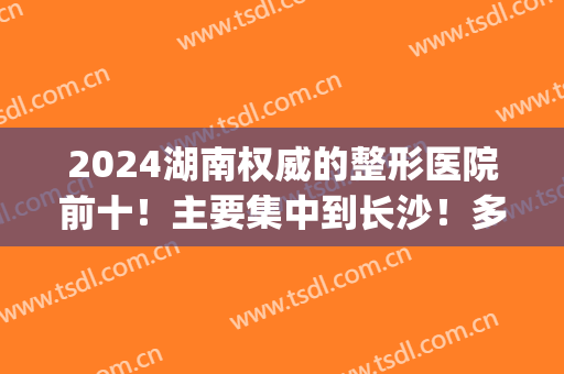 2024湖南权威的整形医院前十！主要集中到长沙！多个上榜机构实力强！(湖南长沙哪家整形医院最出名?)