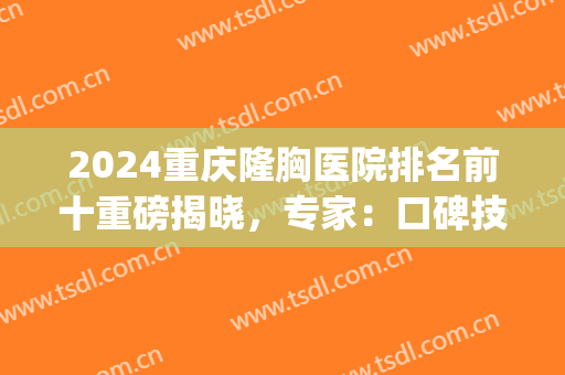 2024重庆隆胸医院排名前十重磅揭晓，专家：口碑技术权威汇总!(重庆隆胸哪儿好)