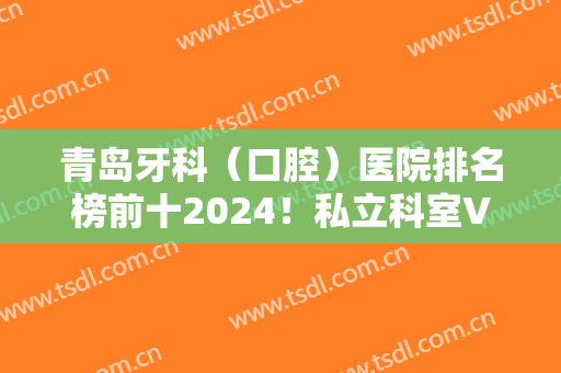 青岛牙科（口腔）医院排名榜前十2024！私立科室VS专科机构，谁是技术带头？