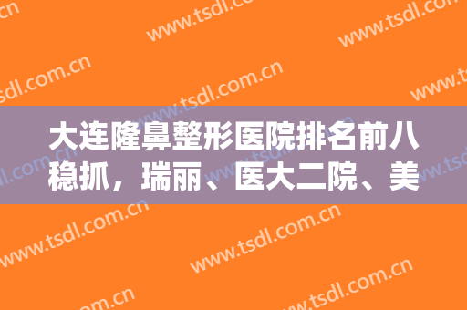 大连隆鼻整形医院排名前八稳抓，瑞丽、医大二院、美天等口碑冲冲冲！(大连整形医院做双眼皮哪家比较好)