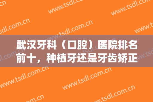 武汉牙科（口腔）医院排名前十，种植牙还是牙齿矫正？技术比拼不过时！(武汉口腔医院种牙)