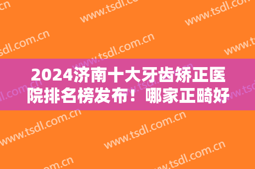 2024济南十大牙齿矫正医院排名榜发布！哪家正畸好？对比盘点口腔前十