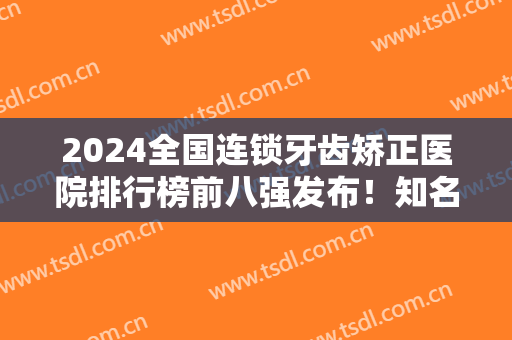 2024全国连锁牙齿矫正医院排行榜前八强发布！知名口腔放心选！正规靠谱