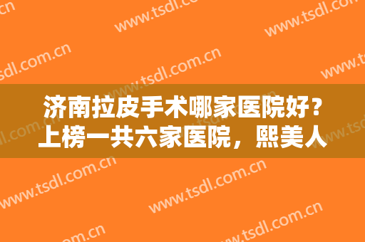 济南拉皮手术哪家医院好？上榜一共六家医院，熙美人医疗美容医院仅排第六