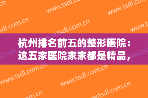 杭州排名前五的整形医院：这五家医院家家都是精品，你都认识吗？(杭州正规整形医院排行榜)