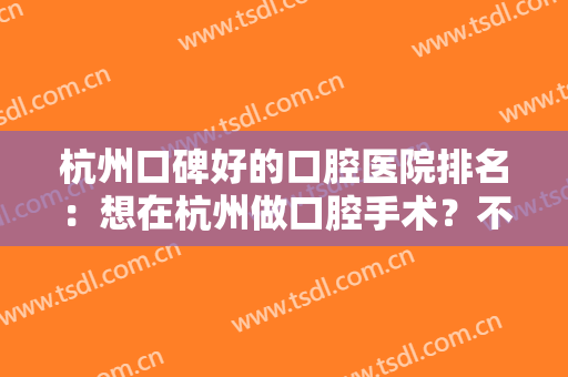 杭州口碑好的口腔医院排名：想在杭州做口腔手术？不要急，这几家医院给你帮助！