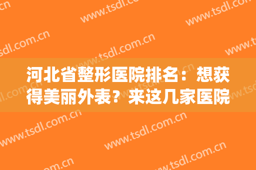 河北省整形医院排名：想获得美丽外表？来这几家医院吧，助您圆梦！(石家庄医疗美容整形)
