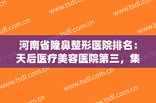 河南省隆鼻整形医院排名：天后医疗美容医院第三，集美美容医院第四(美容隆鼻医院哪家好)