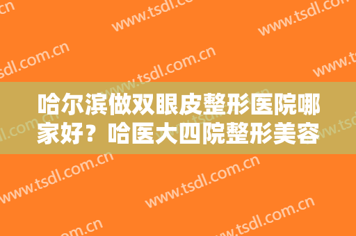 哈尔滨做双眼皮整形医院哪家好？哈医大四院整形美容激光中心仅排第三，其他都是哪些医院？