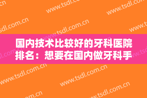 国内技术比较好的牙科医院排名：想要在国内做牙科手术？这几家医院你值得选择！