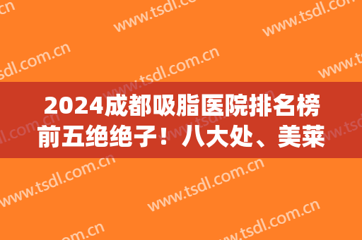 2024成都吸脂医院排名榜前五绝绝子！八大处、美莱通通是爆款！(成都吸脂最好的医院)