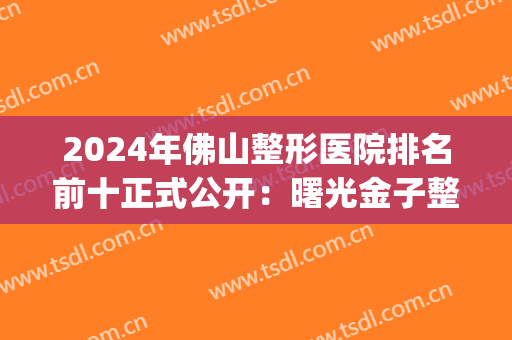 2024年佛山整形医院排名前十正式公开：曙光金子整形竟仅排较末位？(佛山十大整形医院)