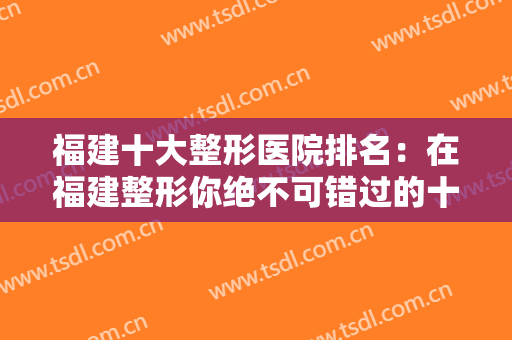 福建十大整形医院排名：在福建整形你绝不可错过的十家医院，都在这里！