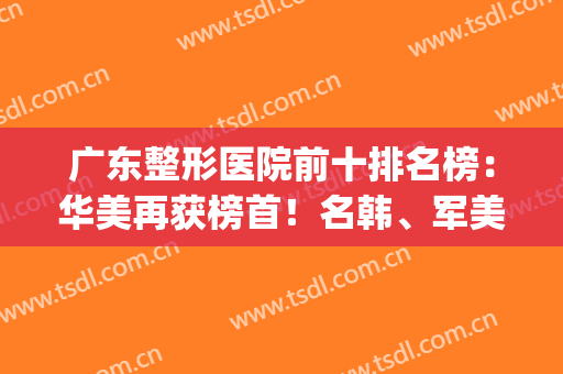 广东整形医院前十排名榜：华美再获榜首！名韩、军美、博仕等上榜(广东十大整形医院)