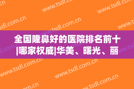 全国隆鼻好的医院排名前十|哪家权威|华美、曙光、丽都等连锁占前三！(国内医院隆鼻排名)
