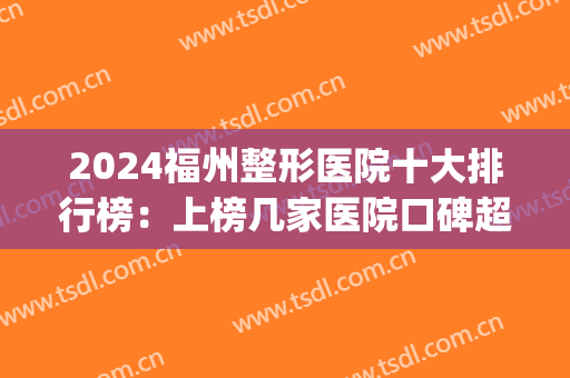 2024福州整形医院十大排行榜：上榜几家医院口碑超好，快来看！(福州整形医院排名第一)