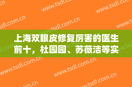 上海双眼皮修复厉害的医生前十，杜园园、苏薇洁等实力看得见！(上海修复双眼皮最好的专家)