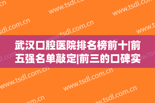 武汉口腔医院排名榜前十|前五强名单敲定|前三的口碑实力深度测评(武汉较好的口腔医院)
