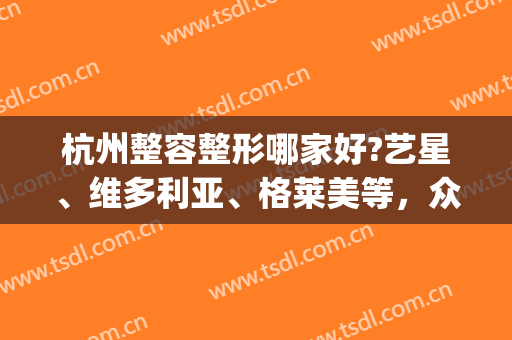 杭州整容整形哪家好?艺星、维多利亚、格莱美等，众多爱美人士选择！(杭州格莱美整形电话)