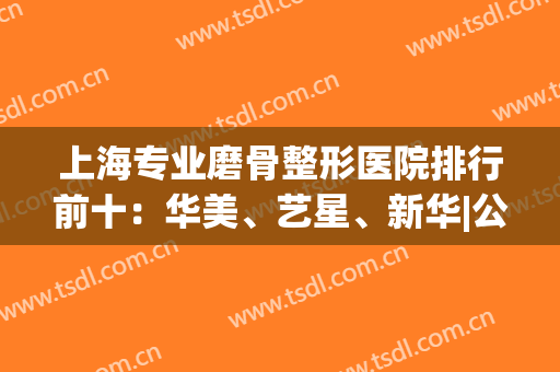 上海专业磨骨整形医院排行前十：华美、艺星、新华|公立pk私立(上海整骨专家医院排行)