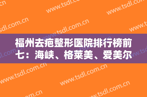 福州去疤整形医院排行榜前七：海峡、格莱美、爱美尔等，上榜都是实力派！