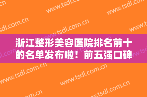 浙江整形美容医院排名前十的名单发布啦！前五强口碑擅长盘点！医美10强尽在杭州