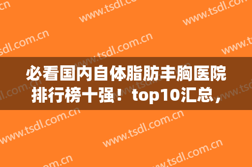 必看国内自体脂肪丰胸医院排行榜十强！top10汇总，前三名气太牛了(自体脂肪丰胸哪家好)
