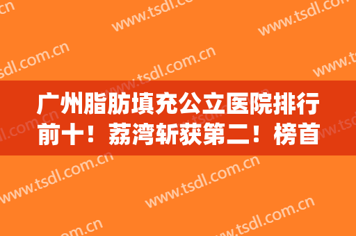 广州脂肪填充公立医院排行前十！荔湾斩获第二！榜首依旧是TA！(广州哪家医院做脂肪填充好)
