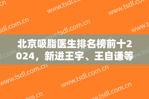 北京吸脂医生排名榜前十2024，新进王宇、王自谦等，原班王明利、冯斌等！