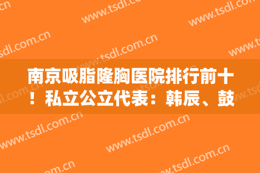 南京吸脂隆胸医院排行前十！私立公立代表：韩辰、鼓楼技术平分秋色(南京有名的隆胸医生)