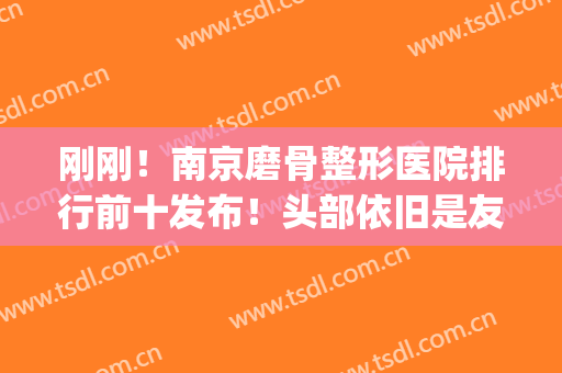 刚刚！南京磨骨整形医院排行前十发布！头部依旧是友谊、华韩奇致等(南京华韩奇致整形美容医院)