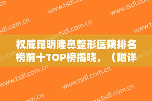 权威昆明隆鼻整形医院排名榜前十TOP榜揭晓，（附详细清单、预约方法）(昆明最好的隆鼻美容院)