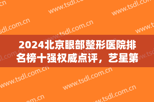 2024北京眼部整形医院排名榜十强权威点评，艺星第五，煤医解锁前三！(北京眼部整形哪家强)