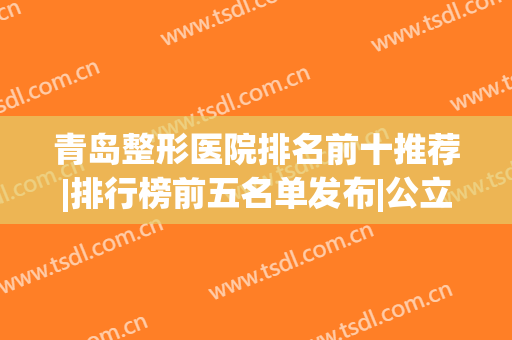 青岛整形医院排名前十推荐|排行榜前五名单发布|公立占据前三强(青岛整形医院排名前三的)