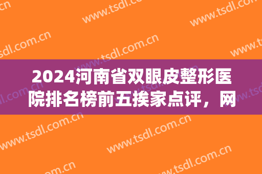 2024河南省双眼皮整形医院排名榜前五挨家点评，网友：公立价格公布！(河南省割双眼皮)