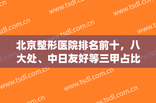 北京整形医院排名前十，八大处、中日友好等三甲占比高，擅长项目多！(北京8大处整形医院属于三甲医院吗)