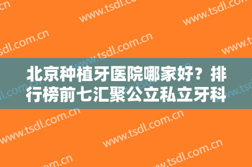 北京种植牙医院哪家好？排行榜前七汇聚公立私立牙科！北大口腔夺魁~价格一览