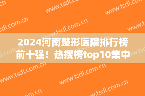 2024河南整形医院排行榜前十强！热搜榜top10集中郑州一地！(河南省郑州市整形医院排名榜)