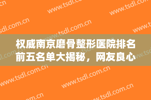 权威南京磨骨整形医院排名前五名单大揭秘，网友良心推荐，随便选(磨骨整形哪家医院好)