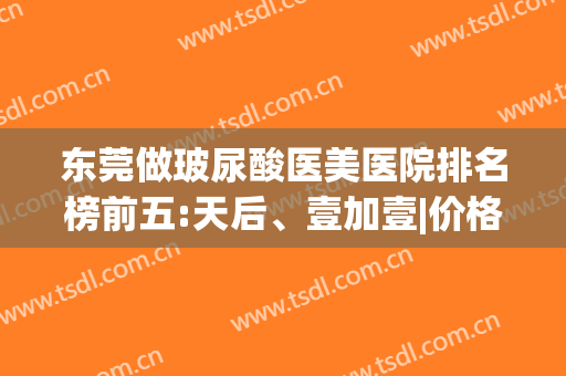 东莞做玻尿酸医美医院排名榜前五:天后、壹加壹|价格&点评打包分享(东莞最好的医美医院)